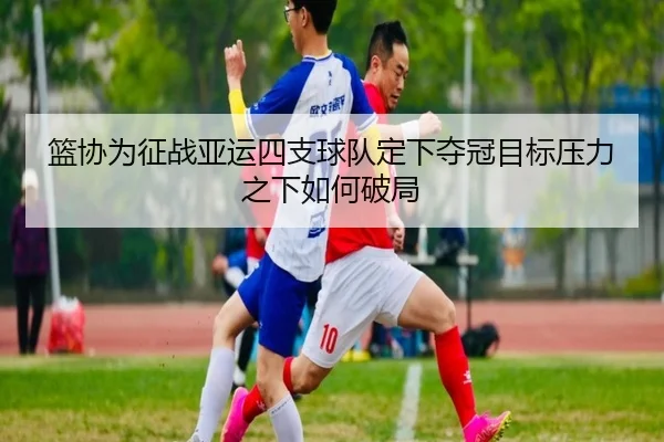 篮协为征战亚运四支球队定下夺冠目标压力之下如何破局 - AYXSPORTS