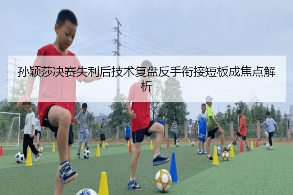孙颖莎决赛失利后技术复盘反手衔接短板成焦点解析 - AYXSPORTS